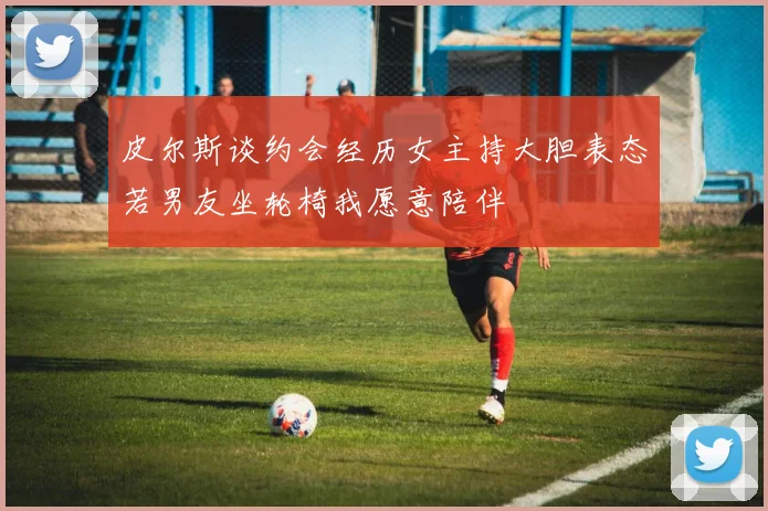 皮尔斯谈约会经历女主持大胆表态若男友坐轮椅我愿意陪伴