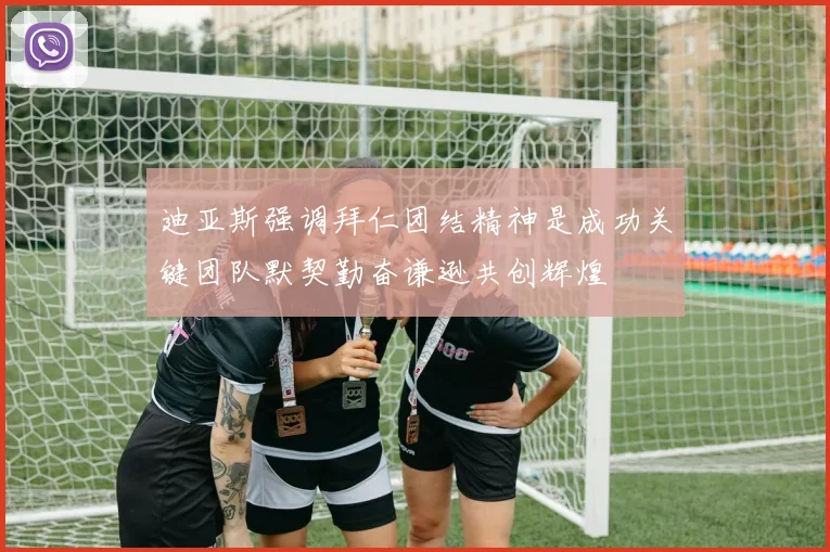 迪亚斯强调拜仁团结精神是成功关键团队默契勤奋谦逊共创辉煌