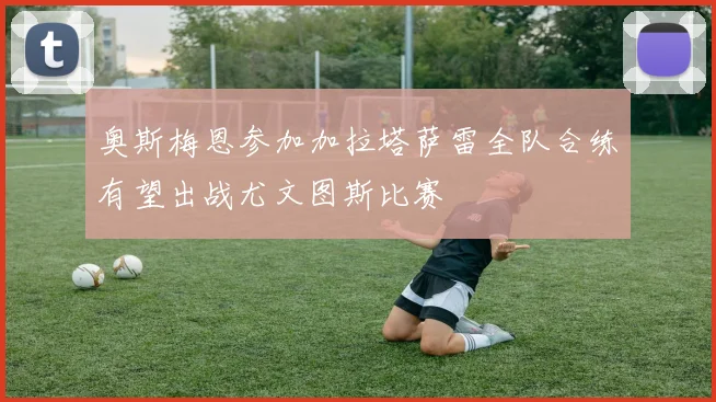 奥斯梅恩参加加拉塔萨雷全队合练有望出战尤文图斯比赛