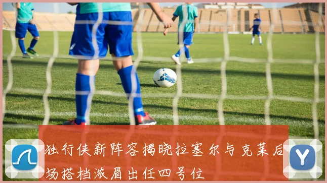 独行侠新阵容揭晓拉塞尔与克莱后场搭档浓眉出任四号位