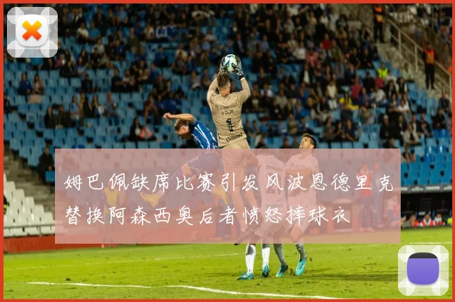 姆巴佩缺席比赛引发风波恩德里克替换阿森西奥后者愤怒摔球衣
