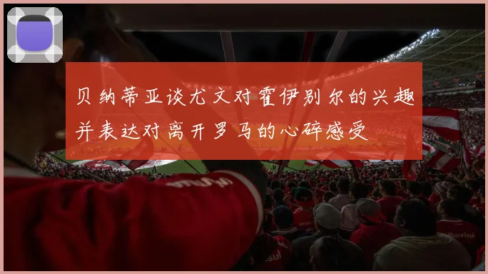 贝纳蒂亚谈尤文对霍伊别尔的兴趣并表达对离开罗马的心碎感受