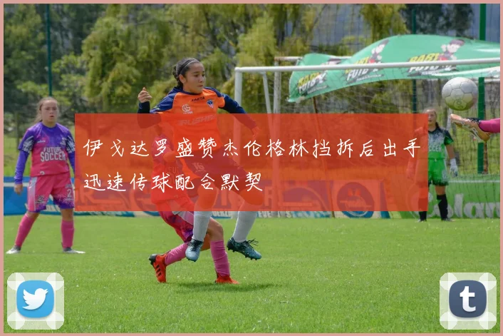 伊戈达罗盛赞杰伦格林挡拆后出手迅速传球配合默契