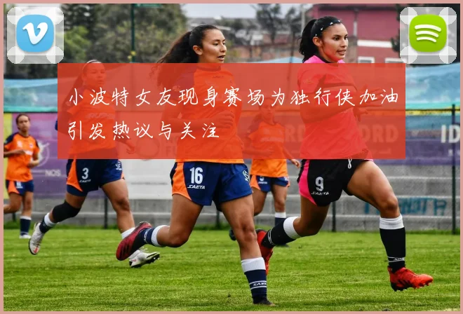 小波特女友现身赛场为独行侠加油引发热议与关注