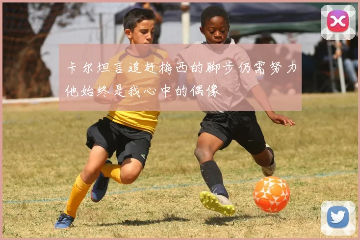 卡尔坦言追赶梅西的脚步仍需努力他始终是我心中的偶像