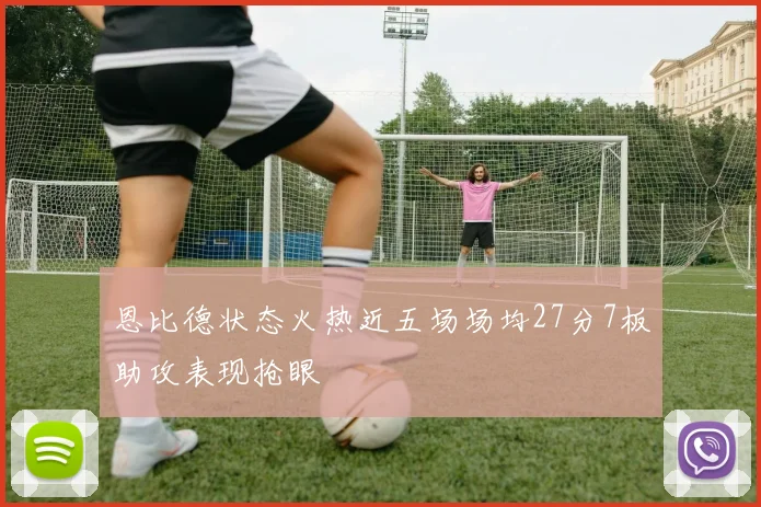 恩比德状态火热近五场场均27分7板助攻表现抢眼
