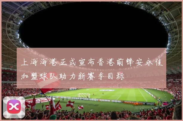 上海海港正式宣布香港前锋安永佳加盟球队助力新赛季目标