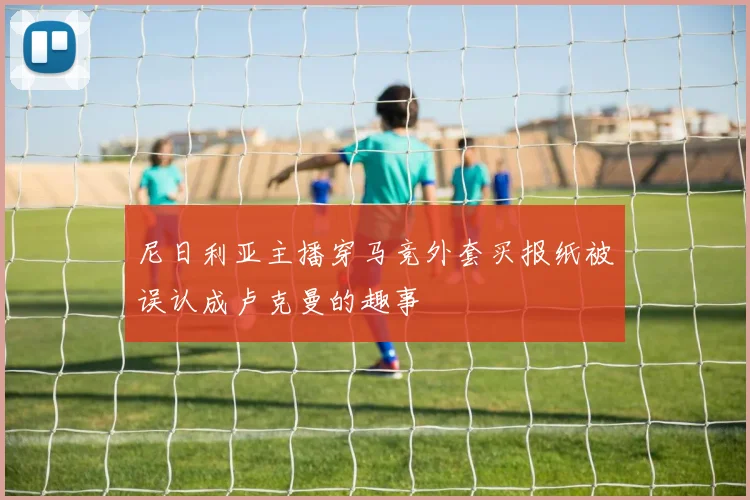 尼日利亚主播穿马竞外套买报纸被误认成卢克曼的趣事