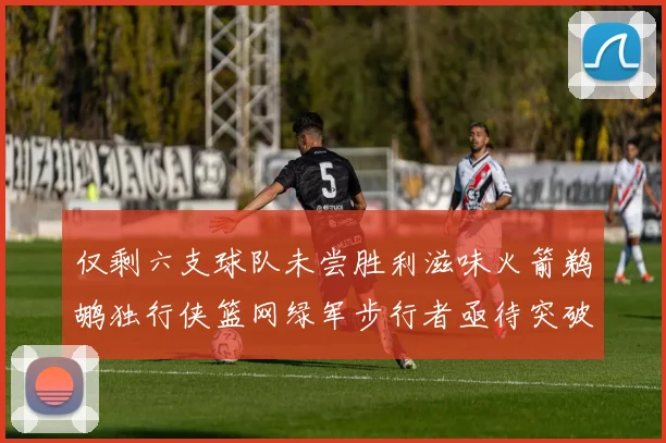 仅剩六支球队未尝胜利滋味火箭鹈鹕独行侠篮网绿军步行者亟待突破困境