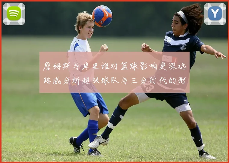 詹姆斯与库里谁对篮球影响更深远路威分析超级球队与三分时代的形成