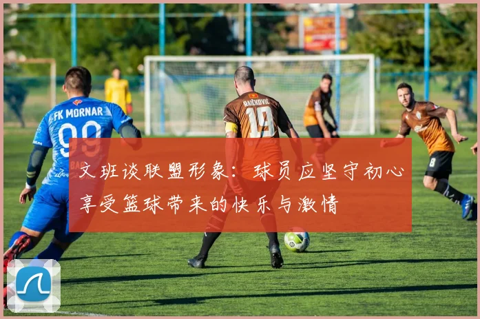 文班谈联盟形象：球员应坚守初心享受篮球带来的快乐与激情