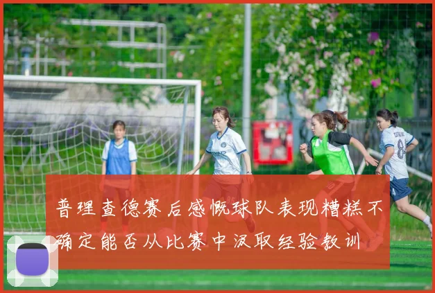 普理查德赛后感慨球队表现糟糕不确定能否从比赛中汲取经验教训