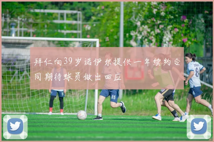 拜仁向39岁诺伊尔提供一年续约合同期待球员做出回应