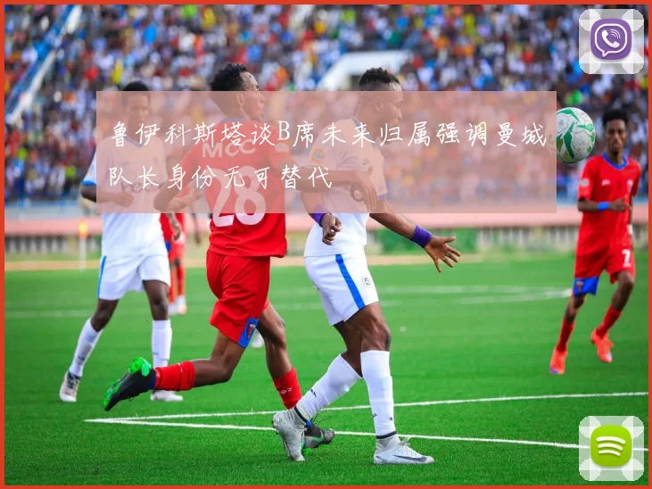鲁伊科斯塔谈B席未来归属强调曼城队长身份无可替代