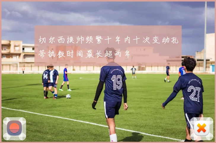 切尔西换帅频繁十年内十次变动孔蒂执教时间最长超两年