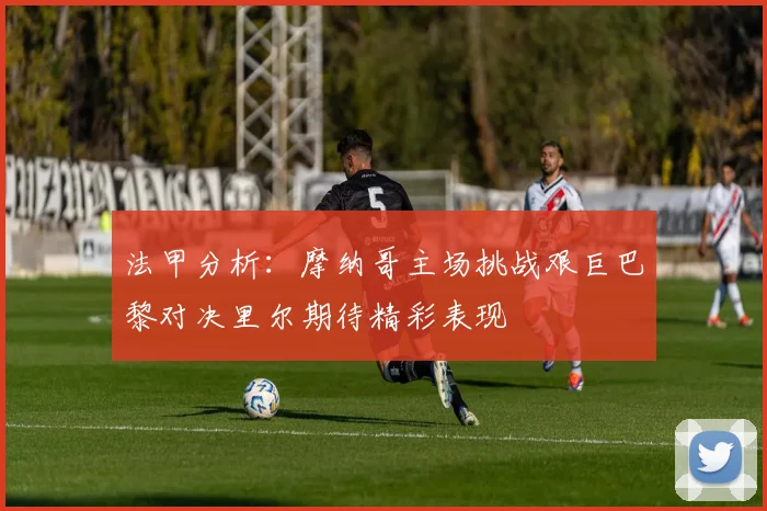 法甲分析：摩纳哥主场挑战艰巨巴黎对决里尔期待精彩表现