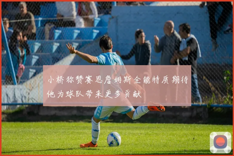 小桥称赞赛恩詹姆斯全能特质期待他为球队带来更多贡献