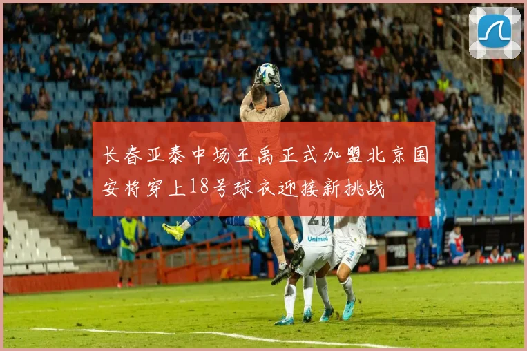 长春亚泰中场王禹正式加盟北京国安将穿上18号球衣迎接新挑战