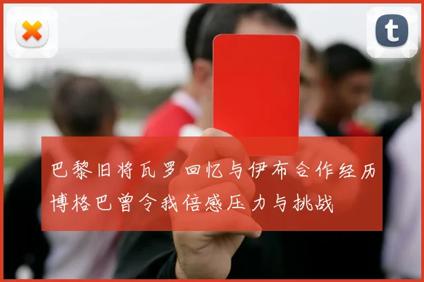 巴黎旧将瓦罗回忆与伊布合作经历博格巴曾令我倍感压力与挑战