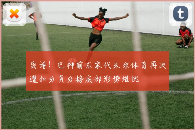 离谱！巴神前东家代米尔体育再次遭扣分负分榜底部形势堪忧