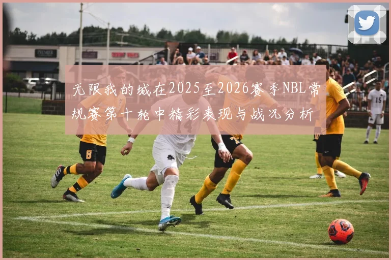 无限我的城在2025至2026赛季NBL常规赛第十轮中精彩表现与战况分析