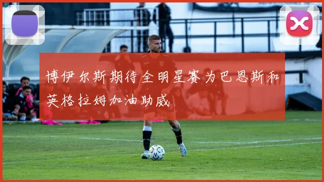 博伊尔斯期待全明星赛为巴恩斯和英格拉姆加油助威