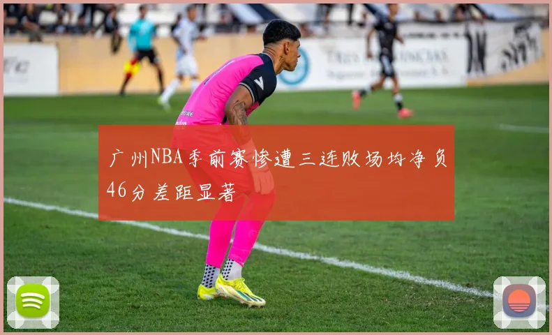 广州NBA季前赛惨遭三连败场均净负46分差距显著