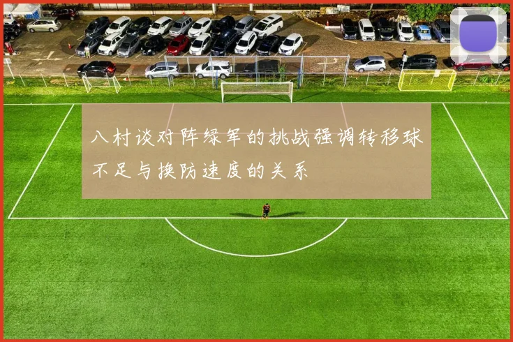 八村谈对阵绿军的挑战强调转移球不足与换防速度的关系