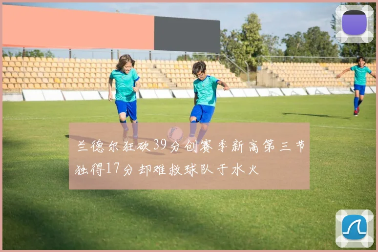 兰德尔狂砍39分创赛季新高第三节独得17分却难救球队于水火