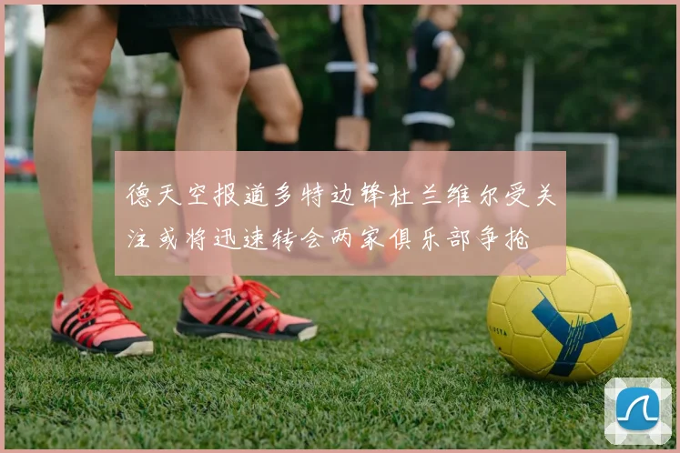 德天空报道多特边锋杜兰维尔受关注或将迅速转会两家俱乐部争抢