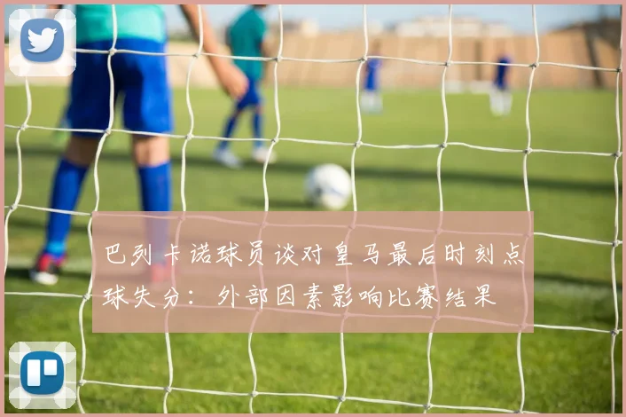 巴列卡诺球员谈对皇马最后时刻点球失分：外部因素影响比赛结果