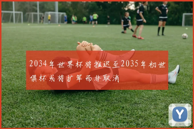 2034年世界杯将推迟至2035年初世俱杯或将扩军而非取消