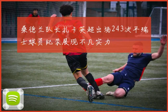桑德兰队长扎卡英超出场243次平瑞士球员纪录展现不凡实力