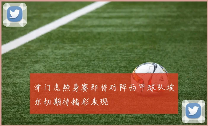 津门虎热身赛即将对阵西甲球队埃尔切期待精彩表现
