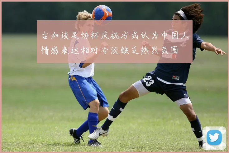 古加谈足协杯庆祝方式认为中国人情感表达相对冷淡缺乏热烈氛围