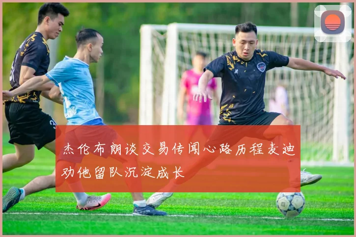 杰伦布朗谈交易传闻心路历程麦迪劝他留队沉淀成长
